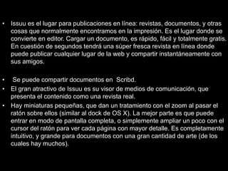 • Issuu es el lugar para publicaciones en línea: revistas, documentos, y otras
cosas que normalmente encontramos en la impresión. Es el lugar donde se
convierte en editor. Cargar un documento, es rápido, fácil y totalmente gratis.
En cuestión de segundos tendrá una súper fresca revista en línea donde
puede publicar cualquier lugar de la web y compartir instantáneamente con
sus amigos.
• Se puede compartir documentos en Scribd.
• El gran atractivo de Issuu es su visor de medios de comunicación, que
presenta el contenido como una revista real.
• Hay miniaturas pequeñas, que dan un tratamiento con el zoom al pasar el
ratón sobre ellos (similar al dock de OS X). La mejor parte es que puede
entrar en modo de pantalla completa, o simplemente ampliar un poco con el
cursor del ratón para ver cada página con mayor detalle. Es completamente
intuitivo, y grande para documentos con una gran cantidad de arte (de los
cuales hay muchos).
 