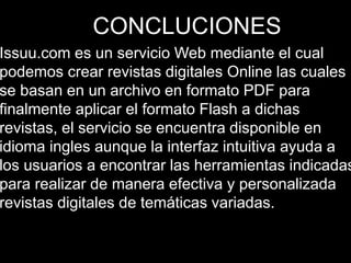 CONCLUCIONES
Issuu.com es un servicio Web mediante el cual
podemos crear revistas digitales Online las cuales
se basan en un archivo en formato PDF para
finalmente aplicar el formato Flash a dichas
revistas, el servicio se encuentra disponible en
idioma ingles aunque la interfaz intuitiva ayuda a
los usuarios a encontrar las herramientas indicadas
para realizar de manera efectiva y personalizada
revistas digitales de temáticas variadas.
 