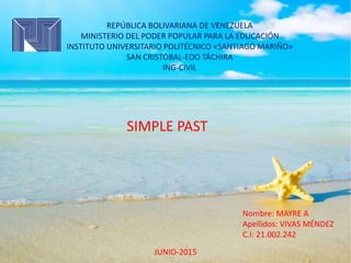 REPÚBLICA BOLIVARIANA DE VENEZUELA
MINISTERIO DEL PODER POPULAR PARA LA EDUCACIÓN
INSTITUTO UNIVERSITARIO POLITÉCNICO «SANTIAGO MARIÑO»
SAN CRISTÓBAL-EDO TÁCHIRA
ING-CIVIL
SIMPLE PAST
Nombre: MAYRE A
Apellidos: VIVAS MÉNDEZ
C.I: 21.002.242
JUNIO-2015
