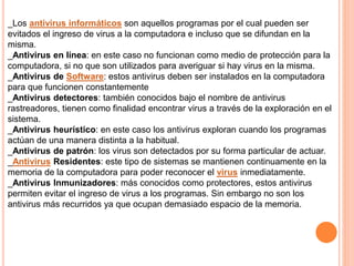 _Los antivirus informáticos son aquellos programas por el cual pueden ser 
evitados el ingreso de virus a la computadora e incluso que se difundan en la 
misma. 
_Antivirus en línea: en este caso no funcionan como medio de protección para la 
computadora, si no que son utilizados para averiguar si hay virus en la misma. 
_Antivirus de Software: estos antivirus deben ser instalados en la computadora 
para que funcionen constantemente 
_Antivirus detectores: también conocidos bajo el nombre de antivirus 
rastreadores, tienen como finalidad encontrar virus a través de la exploración en el 
sistema. 
_Antivirus heurístico: en este caso los antivirus exploran cuando los programas 
actúan de una manera distinta a la habitual. 
_Antivirus de patrón: los virus son detectados por su forma particular de actuar. 
_Antivirus Residentes: este tipo de sistemas se mantienen continuamente en la 
memoria de la computadora para poder reconocer el virus inmediatamente. 
_Antivirus Inmunizadores: más conocidos como protectores, estos antivirus 
permiten evitar el ingreso de virus a los programas. Sin embargo no son los 
antivirus más recurridos ya que ocupan demasiado espacio de la memoria. 
 