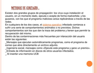 METODOS DE CONTAGIO : 
Existen dos grandes grupos de propagación: los virus cuya instalación el 
usuario, en un momento dado, ejecuta o acepta de forma inadvertida; y los 
gusanos, con los que el programa malicioso actúa replicándose a través de las 
redes. 
En cualquiera de los dos casos, el sistema operativo infectado comienza a 
sufrir una serie de comportamientos anómalos o no previstos. Dichos 
comportamientos son los que dan la traza del problema y tienen que permitir la 
recuperación del mismo. 
Dentro de las contaminaciones más frecuentes por interacción del usuario 
están las siguientes: 
_Mensajes que ejecutan automáticamente programas, como el programa de 
correo que abre directamente un archivo adjunto. 
_Ingeniería social, mensajes como «Ejecute este programa y gane un premio». 
_Entrada de información en discos de otros usuarios infectados. 
_ Al insertar una memoria UCB 
 