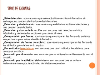 TIPOS DE VACUNAS: 
_Sólo detección: son vacunas que sólo actualizan archivos infectados, sin 
embargo, no pueden eliminarlos o desinfectarlos. 
_Detección y desinfección: son vacunas que detectan archivos infectados y 
que pueden desinfectarlos. 
_Detección y aborto de la acción: son vacunas que detectan archivos 
infectados y detienen las acciones que causa el virus. 
_Comparación por firmas: son vacunas que comparan las firmas de archivos 
sospechosos para saber si están infectados. 
_Comparación de firmas de archivo: son vacunas que comparan las firmas de 
los atributos guardados en tu equipo. 
_Por métodos heurísticos: son vacunas que usan métodos heurísticos para 
comparar archivos. 
_Invocado por el usuario: son vacunas que se activan instantáneamente con el 
usuario. 
_Invocado por la actividad del sistema: son vacunas que se activan 
instantáneamente por la actividad del sistema operativo. 
 
