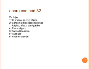 ahora con nod 32 
Ventajas 
1º El análisis es muy rápido 
2º Consume muy pocos recursos 
3º Rápido, eficaz, configurable 
4º Es muy ligero 
5º Buena Heuristica 
6º Fácil uso 
6º Fácil Instalación 
 