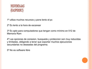 DESVENTAJAS 
(KASPERSKY) 
1º utiliza muchos recursos y pone lento el pc 
2º Es lento a la hora de escanear 
3º Es apto para computadores que tengan como mínimo en 512 de 
Memoria Ram 
4º Las opciones de conexion, busqueda y proteccion son muy reducidas 
y limitadas, obligando a tener que soportar muchos ejecuciones 
secundarias no deseadas del programa. 
5º No es software libre 
 