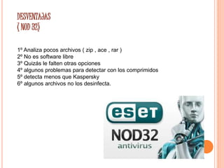 DESVENTAJAS 
( NOD 32) 
1º Analiza pocos archivos ( zip , ace , rar ) 
2º No es software libre 
3º Quizás le falten otras opciones 
4º algunos problemas para detectar con los comprimidos 
5º detecta menos que Kaspersky 
6º algunos archivos no los desinfecta. 
 