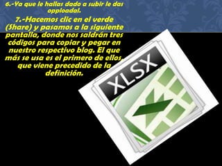 6.-Ya que le hallas dado a subir le das
opploadal.
7.-Hacemos clic en el verde
(Share) y pasamos a la siguiente
pantalla, donde nos saldrán tres
códigos para copiar y pegar en
nuestro respectivo blog. El que
más se usa es el primero de ellos,
que viene precedido de la
definición.
 