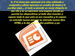 8.-Y te tiene que aparecer q lo esta subiendo o
cargando y abajo aparece un cuadro de texto y le
escribes algo... al lado se prende un icono chiquito le
das clic y te va aparecer una pagina donde ya
pusiste tus diapositivas al lado dice insertar y
copeas todo lo que esta en ese recuadro y lo copeas
en entrada nueva pero en tu entrada nueva dice
HTML y le das clic y le das publicar y ya.
 