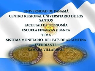 UNIVERSIDAD DE PANAMÁ
CENTRO REGIONAL UNIVERSITARIO DE LOS
SANTOS
FACULTAD DE ECONOMÍA
ESCUELA FINANZAS Y BANCA
TEMA
SISTEMA MONETARIO DEL PAÍS DE ARGENTINA
ESTUDIANTE:
XAMARA VILLARREAL
 