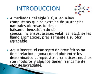    A mediados del siglo XIX, a aquellos
        compuestos que se extraían de sustancias
        naturales olorosas (resinas
        bálsamo, benzaldehído de
        cereza, inciensos, aceites volátiles ,etc.), se les
        llamo aromáticos, precisamente a su olor
        agradable.

       Actualmente el concepto de aromáticos no
        tiene relación alguna con el olor entre los
        denominados compuestos aromatices, muchos
        son inodoros y algunos tienen francamente
        olor desagradable.
2
 