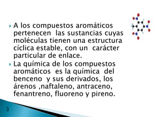  A los compuestos aromáticos
  pertenecen las sustancias cuyas
  moléculas tienen una estructura
  cíclica estable, con un carácter
  particular de enlace.
 La química de los compuestos
  aromáticos es la química del
  benceno y sus derivados, los
  árenos ,naftaleno, antraceno,
  fenantreno, fluoreno y pireno.

3
 