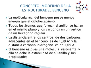    La molécula real del benceno posee menos
        energía que el ciclohexatrieno.
       Todos los átomos que forman el anillo se hallan
        en el mismo plano y los carbonos en un vértice
        de un hexágono regular.
       La distancia entre los centros de dos carbonos
        adyacentes en el benceno es de 1,39 Aº y la
        distancia carbono-hidrogeno es de 1,09 A.
       El benceno es pues una molécula resonante y
        ello se debe la estabilidad de su anillo y sus
        propiedades

6
 
