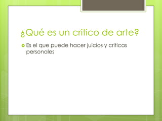 ¿Qué es un critico de arte?
 Es el que puede hacer juicios y criticas
personales
 