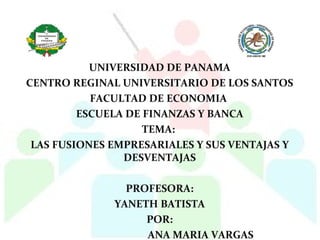 UNIVERSIDAD DE PANAMA
CENTRO REGINAL UNIVERSITARIO DE LOS SANTOS
FACULTAD DE ECONOMIA
ESCUELA DE FINANZAS Y BANCA
TEMA:
LAS FUSIONES EMPRESARIALES Y SUS VENTAJAS Y
DESVENTAJAS
PROFESORA:
YANETH BATISTA
POR:
ANA MARIA VARGAS
 