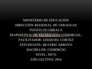 MINISTERIO DE EDUCACIÓN
DIRECCIÓN REGIONAL DE VERAGUAS
INSTITUTO URRACA
DIAPOSITIVA: DE TECNOLOGÍA COMERCIAL.
FACILITADOR: EZEQUIEL CORTEZ
ESTUDIANTE: BEATRIZ ARROYO
BACHILLER: COMERCIO
NIVEL: XII°G
AÑO LECTIVO: 2016
 