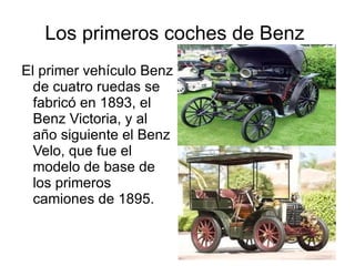 Los primeros coches de Benz  El primer vehículo Benz de cuatro ruedas se fabricó en 1893, el Benz Victoria, y al año siguiente el Benz Velo, que fue el modelo de base de los primeros camiones de 1895. 