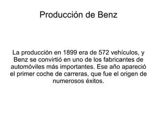 Producción de Benz La producción en 1899 era de 572 vehículos, y Benz se convirtió en uno de los fabricantes de automóviles más importantes. Ese año apareció el primer coche de carreras, que fue el origen de numerosos éxitos. 