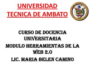 UNIVERSIDAD
TECNICA DE AMBATO

     CURSO DE DOCENCIA
        UNIVERSITARIA
MODULO HERRAMIENTAS DE LA
           WEB 2.0
  LIC. MARIA BELEN CAMINO
 
