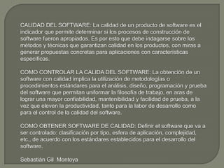 CALIDAD DEL SOFTWARE: La calidad de un producto de software es el indicador que permite determinar si los procesos de construcción de software fueron apropiados. Es por esto que debe indagarse sobre los métodos y técnicas que garantizan calidad en los productos, con miras a generar propuestas concretas para aplicaciones con características específicas.COMO CONTROLAR LA CALIDA DEL SOFTWARE: La obtención de un software con calidad implica la utilización de metodologías o procedimientos estándares para el análisis, diseño, programación y prueba del software que permitan uniformar la filosofía de trabajo, en aras de lograr una mayor confiabilidad, mantenibilidad y facilidad de prueba, a la vez que eleven la productividad, tanto para la labor de desarrollo como para el control de la calidad del software.COMO OBTENER SOFTWARE DE CALIDAD: Definir el software que va a ser controlado: clasificación por tipo, esfera de aplicación, complejidad, etc., de acuerdo con los estándares establecidos para el desarrollo del software. Sebastián Gil  Montoya