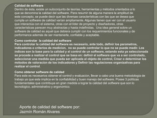Calidad de softwareDentro de ésta, existe un subconjunto de teorías, herramientas y métodos orientados a lo que se denomina la calidad del software. Para resumir de alguna manera la amplitud de este concepto, se puede decir que las diversas características con las que se desea que cumpla un software de calidad varían ampliamente. Algunas tienen que ver con el usuario que interactúa con el sistema, otras con el líder de proyecto y diseñadores, otras características parecen muy abstractas y hasta indefinidas.  Una idea general sobre un software de calidad es aquel que debiera cumplir con los requerimientos funcionales y de performance además de ser mantenerle, confiable y aceptable.Como controlar  la calidad del softwarePara controlar la calidad del software es necesario, ante todo, definir los parámetros, indicadores o criterios de medición,  no se puede controlar lo que no se puede medir. Los índices son la base para la calidad y el control de un software, estando esta ya seleccionada se procede a realizar el control que se basa en: definirel software que va a ser controlado, seleccionaruna medida que pueda ser aplicada al objeto de control, Crear o determinar los métodos de valoración de los indicadores y Definir las regulaciones organizativas para realizar el control.Como obtener software de calidadPara este es necesarios obtener el control y evaluación, llevar a cabo una buena metodología de trabajo ya que este implica en la confiabilidad y buen manejo del software. Posee 3 políticas fundamentales que contribuye en gran medida a lograr la calidad del software que son lo tecnológico, administrativo y ergonómico. Aporte de calidad del software por:Jazmín Román Alvares
