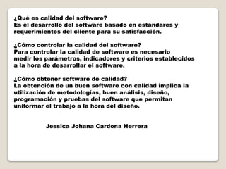 ¿Qué es calidad del software?Es el desarrollo del software basado en estándares yrequerimientos del cliente para su satisfacción.¿Cómo controlar la calidad del software?Para controlar la calidad de software es necesario medir los parámetros, indicadores y criterios establecidosa la hora de desarrollar el software.¿Cómo obtener software de calidad?La obtención de un buen software con calidad implica lautilización de metodologías, buen análisis, diseño, programación y pruebas del software que permitanuniformar el trabajo a la hora del diseño.                 Jessica Johana Cardona Herrera
