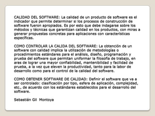 CALIDAD DEL SOFTWARE: La calidad de un producto de software es el indicador que permite determinar si los procesos de construcción de software fueron apropiados. Es por esto que debe indagarse sobre los métodos y técnicas que garantizan calidad en los productos, con miras a generar propuestas concretas para aplicaciones con características específicas.COMO CONTROLAR LA CALIDA DEL SOFTWARE: La obtención de un software con calidad implica la utilización de metodologías o procedimientos estándares para el análisis, diseño, programación y prueba del software que permitan uniformar la filosofía de trabajo, en aras de lograr una mayor confiabilidad, mantenibilidad y facilidad de prueba, a la vez que eleven la productividad, tanto para la labor de desarrollo como para el control de la calidad del software.COMO OBTENER SOFTWARE DE CALIDAD: Definir el software que va a ser controlado: clasificación por tipo, esfera de aplicación, complejidad, etc., de acuerdo con los estándares establecidos para el desarrollo del software. Sebastián Gil  Montoya