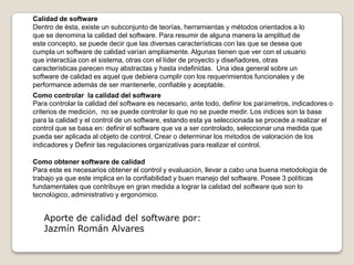 Calidad de softwareDentro de ésta, existe un subconjunto de teorías, herramientas y métodos orientados a lo que se denomina la calidad del software. Para resumir de alguna manera la amplitud de este concepto, se puede decir que las diversas características con las que se desea que cumpla un software de calidad varían ampliamente. Algunas tienen que ver con el usuario que interactúa con el sistema, otras con el líder de proyecto y diseñadores, otras características parecen muy abstractas y hasta indefinidas.  Una idea general sobre un software de calidad es aquel que debiera cumplir con los requerimientos funcionales y de performance además de ser mantenerle, confiable y aceptable.Como controlar  la calidad del softwarePara controlar la calidad del software es necesario, ante todo, definir los parámetros, indicadores o criterios de medición,  no se puede controlar lo que no se puede medir. Los índices son la base para la calidad y el control de un software, estando esta ya seleccionada se procede a realizar el control que se basa en: definirel software que va a ser controlado, seleccionaruna medida que pueda ser aplicada al objeto de control, Crear o determinar los métodos de valoración de los indicadores y Definir las regulaciones organizativas para realizar el control.Como obtener software de calidadPara este es necesarios obtener el control y evaluación, llevar a cabo una buena metodología de trabajo ya que este implica en la confiabilidad y buen manejo del software. Posee 3 políticas fundamentales que contribuye en gran medida a lograr la calidad del software que son lo tecnológico, administrativo y ergonómico. Aporte de calidad del software por:Jazmín Román Alvares
