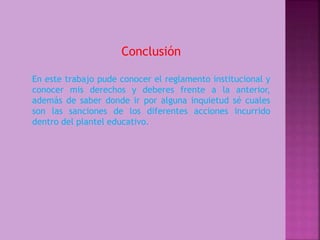 Conclusión 
En este trabajo pude conocer el reglamento institucional y 
conocer mis derechos y deberes frente a la anterior, 
además de saber donde ir por alguna inquietud sé cuales 
son las sanciones de los diferentes acciones incurrido 
dentro del plantel educativo. 
