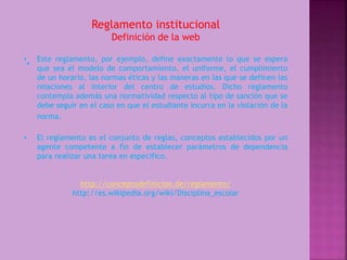 Reglamento institucional 
Definición de la web 
• Este reglamento, por ejemplo, define exactamente lo que se espera 
que sea el modelo de comportamiento, el uniforme, el cumplimiento 
de un horario, las normas éticas y las maneras en las que se definen las 
relaciones al interior del centro de estudios. Dicho reglamento 
contempla además una normatividad respecto al tipo de sanción que se 
debe seguir en el caso en que el estudiante incurra en la violación de la 
norma. 
• El reglamento es el conjunto de reglas, conceptos establecidos por un 
agente competente a fin de establecer parámetros de dependencia 
para realizar una tarea en especifico. 
http://conceptodefinicion.de/reglamento/ 
http://es.wikipedia.org/wiki/Disciplina_escolar 
• 
 
