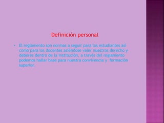 Definición personal 
• El reglamento son normas a seguir para los estudiantes así 
como para los docentes asiéndose valer nuestros derecho y 
deberes dentro de la institución, a través del reglamento 
podemos hallar base para nuestra convivencia y formación 
superior. 
 