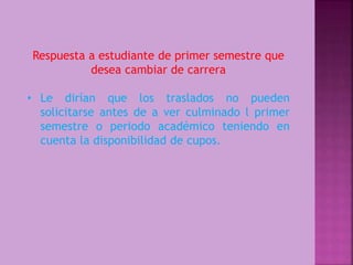 Respuesta a estudiante de primer semestre que 
desea cambiar de carrera 
• Le dirían que los traslados no pueden 
solicitarse antes de a ver culminado l primer 
semestre o periodo académico teniendo en 
cuenta la disponibilidad de cupos. 
 
