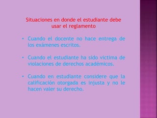 Situaciones en donde el estudiante debe 
usar el reglamento 
• Cuando el docente no hace entrega de 
los exámenes escritos. 
• Cuando el estudiante ha sido victima de 
violaciones de derechos académicos. 
• Cuando en estudiante considere que la 
calificación otorgada es injusta y no le 
hacen valer su derecho. 
 