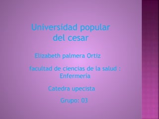 Universidad popular 
del cesar 
Elizabeth palmera Ortiz 
facultad de ciencias de la salud : 
Enfermería 
Catedra upecista 
Grupo: 03 
 
