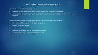 TEMA 8: “COPIA DE SEGURIDAD AUTOMATICA.”
¿QUE ES LA FUNCION COPIA DE SEGURIDAD?
 Un servicio de copia de seguridad, fotos y videos se guardan en tu biblioteca de Google fotos
 Almacenamiento privado. La copia de seguridad de las fotos y videos de tu dispositivo son privados a menos que los
compartas.
¿COMO ACTIVAR O DESACTIVAR LA FUNCION DE COPIA DE SEGURIDAD Y SINCRONIZAR?
 En tu teléfono o Tablet Android, abre la app de Google fotos.
 Accede a tu cuenta de Google.
 En la parte superior, presiona menú.
 Selecciona configuración, copia de seguridad y sincronización.
 Activa o desactiva “copia de seguridad” y “sincronización”.
 