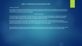 TEMA 10: “IDENTIFICAR LOS RECURSOS DE RED”
¿Qué es un recurso?
En informática, los recursos son las aplicaciones, herramientas, dispositivos (periféricos) y capacidades con los que cuenta una
computadora. Por ejemplo, los recursos informáticos (de capacidad) pueden ser: la memoria, la capacidad de almacenamiento e
incluso la CPU con la que cuenta una computadora.
red de computadoras
También llamada red de ordenadores o red informática, es un conjunto de equipos (computadoras y/o dispositivos) conectados
por medio de cables, señales, ondas o cualquier otro método de transporte de datos, que comparten Información (archivos),
recursos (CD-ROM, impresoras), servicios (acceso a internet, E-mail, chat, juegos).
Una red de comunicaciones es un conjunto de medios técnicos que permiten la comunicación a distancia entre equipos
autónomos (no jerárquica -master/slave-). Normalmente se trata de transmitir datos, audio y vídeo por ondas electromagnéticas a
través de diversos medios de transmisión (aire, vacío, cable de cobre, Cable de fibra óptica).
Para simplificar la comunicación entre programas (aplicaciones) de distintos equipos, se definió el modelo OSI por la ISO, el cual
especifica 7 distintas capas de abstracción. Con ello, cada capa desarrolla una función específica con un alcance definido.
 