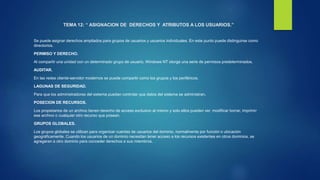 TEMA 12: “ ASIGNACION DE DERECHOS Y ATRIBUTOS A LOS USUARIOS.”
Se puede asignar derechos ampliados para grupos de usuarios y usuarios individuales. En este punto puede distinguirse como
directorios.
PERMISO Y DERECHO.
Al compartir una unidad con un determinado grupo de usuario, Windows NT otorga una serie de permisos predeterminados.
AUDITAR.
En las redes cliente-servidor modernos se puede compartir como los grupos y los periféricos.
LAGUNAS DE SEGURIDAD.
Para que los administradores del sistema puedan controlar que datos del sistema se administran.
POSECION DE RECURSOS.
Los propietarios de un archivo tienen derecho de acceso exclusivo al mismo y solo ellos pueden ver, modificar borrar, imprimir
ese archivo o cualquier otro recurso que posean.
GRUPOS GLOBALES.
Los grupos globales se utilizan para organizar cuentas de usuarios del dominio, normalmente por función o ubicación
geográficamente. Cuando los usuarios de un dominio necesitan tener acceso a los recursos existentes en otros dominios, se
agregaran a otro dominio para conceder derechos a sus miembros.
 