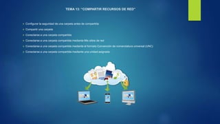 TEMA 13: “COMPARTIR RECURSOS DE RED”
 Configurar la seguridad de una carpeta antes de compartirla
 Compartir una carpeta
 Conectarse a una carpeta compartida
 Conectarse a una carpeta compartida mediante Mis sitios de red
 Conectarse a una carpeta compartida mediante el formato Convención de nomenclatura universal (UNC)
 Conectarse a una carpeta compartida mediante una unidad asignada
 