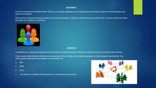 USUARIOS:
Como se re menciono anteriormente, Root es un usuario especial que se distingue de los demás usuarios en los privilegios que
tiene en el sistema
Este no tiene ninguna restricción sobre lo que se puede hacer. Cuando se instala Linux por primera vez, la única cuenta que debe
de existir en el sistema, es el Root
GRUPOS:
La utilidad de un grupo de usuario es la de permitir una administración ordenada de permisos sobre un conjunto de archivos.
Cada usuario debe de tener al menos un grupo que es el principal, pero podemos agrupar en varios grupos secundarios. Hay
varios grupos definidos en el sistema como pueden ser:
 BIN
 MAIL
 SYS
 Los usuarios no deben de permanecer a ninguno de estos grupos.
 