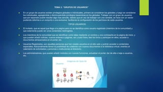 TEMA 3: “GRUPOS DE USUARIOS”
 En un grupo de usuarios existen privilegios globales e individuales, primero se consideran los globales y luego se consideran
los individuales, agregándole o disminuyéndole privilegios basándose en los globales. Trabajar con un grupo de usuarios
que por separado puede resultar algo mas sencillo, debido que en vez de trabajar con una variable, se hace con un vector
pudiendo referirse a un conjunto o una exclusiva, facilitando la configuración de los permisos de cada usuarios.
TIPOS USUARIOS:
 El invitado, que es aquel que llega a la página pero no se identifica como usuario registrado (miembro de la comunidad) y
que solamente puede ver unos contenidos restringidos.
 Los miembros de la comunidad que se identifican como tales mediante un nombre y una contraseña en la página de inicio, y
que pueden añadir noticias, nuevos enlaces a páginas, ver y subir fotos, leer los foros y participar en ellos, acceder a
documentos almacenados en el portal, etc.
 Usuarios Registrados, son aquellas personas que han creado usuarios en el sitio web y podrán acceder a contenidos
especiales. Adicionalmente tienen la posibilidad de colaborar con nuevos documentos a la biblioteca virtual, eventos al
calendario de actividades y personas o instituciones al directorio.
 Los administradores, que pueden añadir módulos con nuevas funciones, actualizar el portal, dar de alta o baja a usuarios,
etc.
 