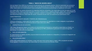 TEMA 4: “INICIO DE SESIÓN UNICO”
Inicio de Sesión Único (SSO) es una solución de administración de contraseñas efectiva y fácil de implementar que aumenta la
seguridad tanto de la computadora del usuario como de las aplicaciones de la empresa, mientras reduce al mismo tiempo los
costos relacionados con la administración de las contraseñas e incrementa la productividad y la satisfacción del usuario.
Con eToken SSO, los usuarios almacenan con seguridad todas las contraseñas y las credenciales de inicio de sesión en un solo
dispositivo eToken. Todo lo que tiene que hacer un usuario cuando acceda a cualquier aplicación, página web o red protegida por
contraseña es conectar el dispositivo eToken o smartcard y escribir su contraseña. eToken SSO detectará e introducirá
automáticamente todas las credenciales del usuario, ofreciendo de ese modo una experiencia de autenticación única.
CARACTERISTICAS:
 ALMACENAMIENTO SEGURO Y PORTATIL DE CREDENCIALES.
Todas las contraseñas y credenciales del usuario pueden almacenarse con seguridad en un token inteligente, lo que facilita la
seguridad, la portabilidad y las operaciones tanto en modo online como offline.
 ADMINISTRACION DE SOPORTE.
TMS (Token Management System) es el sistema de administración de dispositivos criptográficos desarrollado por Aladdin. La
solución eToken Single Sign-On está totalmente soportada por el TMS, posibilitando la generación de copias de seguridad
automáticas y la restauración de credenciales,
 FACIL DE IMPLEMENTAR.
Su implementación es rápida y sencilla, ya que se trata de una solución basada en un dispositivo y no precisa de integración con
servidores de back-end.
 SOLUCION AMPLIABLE.
eToken SSO puede ampliarse con facilidad y a bajo costo para incluir acceso seguro a redes y VPN, encriptación de discos,
firmas digitales y muchas funciones más relacionadas con otros productos de la familia eToken.
 