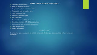 TEMA 6: “INSTALACIÓN DE DISCO DURO”
 Desconecta la computadora.
 Retira los paneles de la carcasa.
 Asegúrate de evitar la electricidad estática
 Asegúrate de estar conectado a tierra.
 Retira el disco duro viejo
 Introduce el disco duro nuevo
 Fija el disco duro
 Conecta el disco duro SATA a la placa base
 Conecta un disco duro PATA (IDE) a la placa base
 Conecta la fuente de alimentación al disco duro
 Cierra la computadora.
 Finaliza la instalación
Panel de control
Se llama así por que es una especie de centro de comando de Windows que da acceso a todas las herramientas para
configurarla.
 