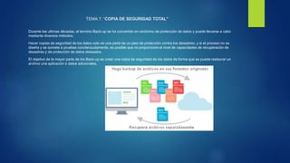 TEMA 7: “COPIA DE SEGURIDAD TOTAL”
Durante las ultimas décadas, el termino Back-up se ha convertido en sinónimo de protección de datos y puede llevarse a cabo
mediante diversos métodos.
Hacer copias de seguridad de los datos solo es una parte de un plan de protección contra los desastres, y si el proceso no se
diseña y se somete a pruebas concienzudamente, es posible que no proporcione el nivel de capacidades de recuperación de
desastres y de protección de datos deseados.
El objetivo de la mayor parte de los Back-up es crear una copia de seguridad de los datos de forma que se pueda restaurar un
archivo una aplicación o datos adicionales.
 