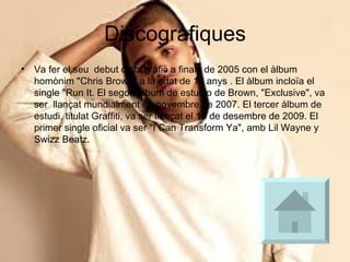 Discografiques Va fer el seu  debut discogràfic a finals de 2005 con el àlbum homònim "Chris Brown" a la edat de 16 anys . El àlbum incloïa el single "Run It. El segon àlbum de estudio de Brown, "Exclusive", va ser  llançat mundialment en novembre de 2007. El tercer àlbum de estudi, titulat Graffiti, va ser llançat el 15 de desembre de 2009. El primer single oficial va ser "I Can Transform Ya", amb Lil Wayne y Swizz Beatz. 