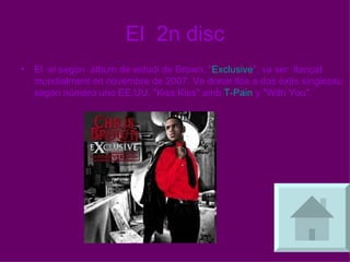 El  2n disc El  el segon  àlbum de estudi de Brown, " Exclusive ", va ser  llançat mundialment en novembre de 2007. Va donar llos a dos èxits singlessu segon número uno EE.UU. "Kiss Kiss" amb  T-Pain  y "With You",  