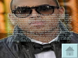 La vida de chris brown  Christopher Maurice Brown nació el 5 de mayo de 1989, en el pequeño pueblo de Tappahannock, Virginia, hijo de Joyce Hawkins, ex directora de un centro de guardería, y Brown Clinton, un oficial de correcciones en una prisión local.Tiene una hermana mayor que trabaja en un banco. Desde su infancia, la música era algo que siempre había estado presente en la vida de Brown. Solía escuchar álbumes que sus padres habían poseído, pero con el tiempo, Brown comenzó a mostrar interés por la escena del hip hop. Brown se enseñó a cantar y bailar a una edad temprana, a menudo citando a Michael Jackson como su inspiración. Él entonces comenzó a actuar en el coro de su iglesia y en varios concursos de talentos locales. Mientras que durante una imitación de Usher, su madre reconoció su talento vocal y comenzaron a buscar oportunidades de un contrato de grabación. Al mismo tiempo, Brown había pasado por problemas personales. Sus padres ya se habían divorciado, y Brown declaró que el novio de su madre lo aterraba todo el tiempo debido a la violencia que sufría de parte de él. 