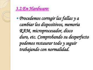 3.2.En Hardware:Procedemos corregir las fallas y a cambiar los dispositivos, memoria RAM, microprocesador, disco duro, etc. Comprobando su desperfecto podemos restaurar todo y seguir trabajando con normalidad.