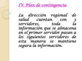 IV. Plan de contingenciaLa dirección regional de salud cuentan con 3 servidores, toda la información que se almacena en el primer servidor pasan a los siguientes servidores de esta manera se mantiene segura la información. 