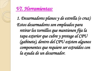 VI. Herramientas:1. Desarmadores planos y de estrella (o cruz)Estos desarmadores son empleados para retirar los tornillos que mantienen fija la tapa exterior que cubre y protege al CPU (gabinete), dentro del CPU existen algunos componentes que requiere ser extraídos con la ayuda de un desarmador.