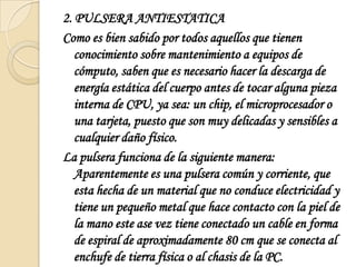 2. PULSERA ANTIESTATICAComo es bien sabido por todos aquellos que tienen conocimiento sobre mantenimiento a equipos de cómputo, saben que es necesario hacer la descarga de energía estática del cuerpo antes de tocar alguna pieza interna de CPU, ya sea: un chip, el microprocesador o una tarjeta, puesto que son muy delicadas y sensibles a cualquier daño físico.La pulsera funciona de la siguiente manera: Aparentemente es una pulsera común y corriente, que esta hecha de un material que no conduce electricidad y tiene un pequeño metal que hace contacto con la piel de la mano este ase vez tiene conectado un cable en forma de espiral de aproximadamente 80 cm que se conecta al enchufe de tierra física o al chasis de la PC.