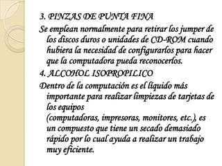 3. PINZAS DE PUNTA FINASe emplean normalmente para retirar los jumper de los discos duros o unidades de CD-ROM cuando hubiera la necesidad de configurarlos para hacer que la computadora pueda reconocerlos.4. ALCOHOL ISOPROPILICODentro de la computación es el líquido más importante para realizar limpiezas de tarjetas de los equipos (computadoras, impresoras, monitores, etc.), es un compuesto que tiene un secado demasiado rápido por lo cual ayuda a realizar un trabajo muy eficiente.