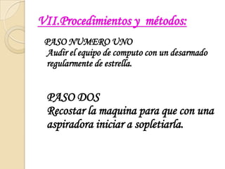 VII.Procedimientos y  métodos:  PASO NUMERO UNOAudir el equipo de computo con un desarmado regularmente de estrella.PASO DOSRecostar la maquina para que con una aspiradora iniciar a sopletiarla.